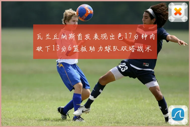 瓦兰丘纳斯首发表现出色17分钟内砍下13分6篮板助力球队双塔战术