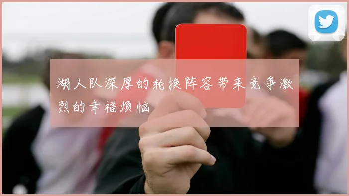 湖人队深厚的轮换阵容带来竞争激烈的幸福烦恼