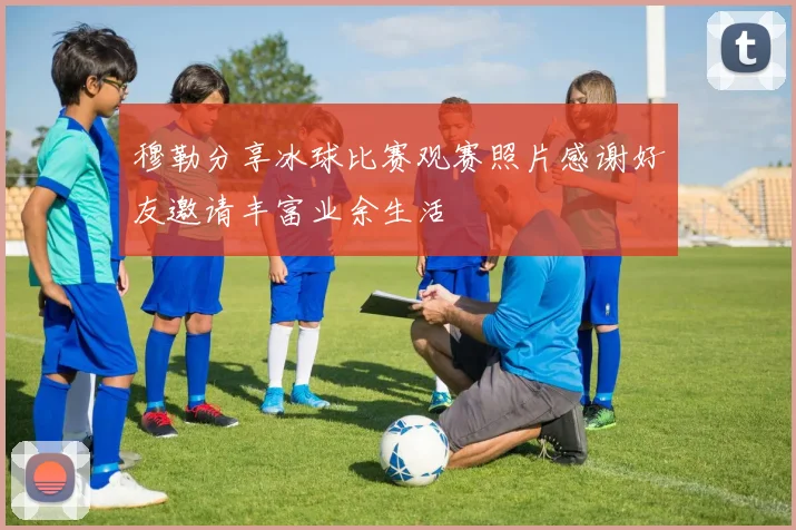 穆勒分享冰球比赛观赛照片感谢好友邀请丰富业余生活