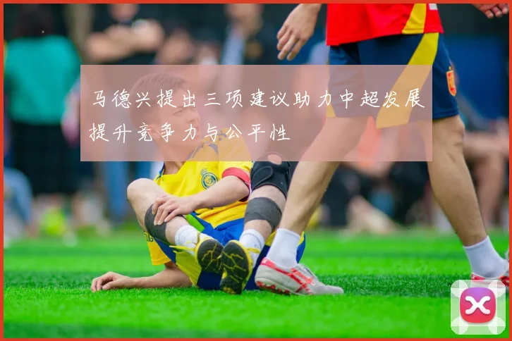 马德兴提出三项建议助力中超发展提升竞争力与公平性