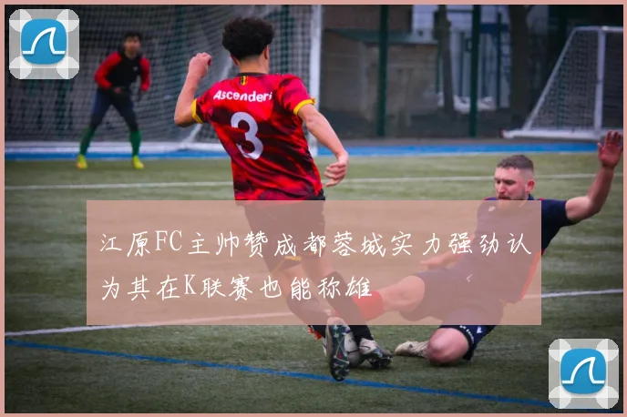 江原FC主帅赞成都蓉城实力强劲认为其在K联赛也能称雄
