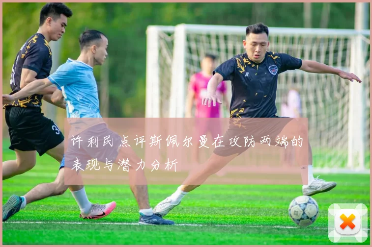 许利民点评斯佩尔曼在攻防两端的表现与潜力分析