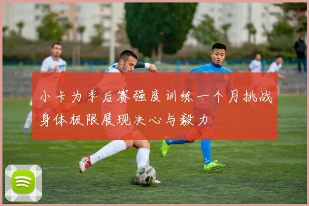 小卡为季后赛强度训练一个月挑战身体极限展现决心与毅力