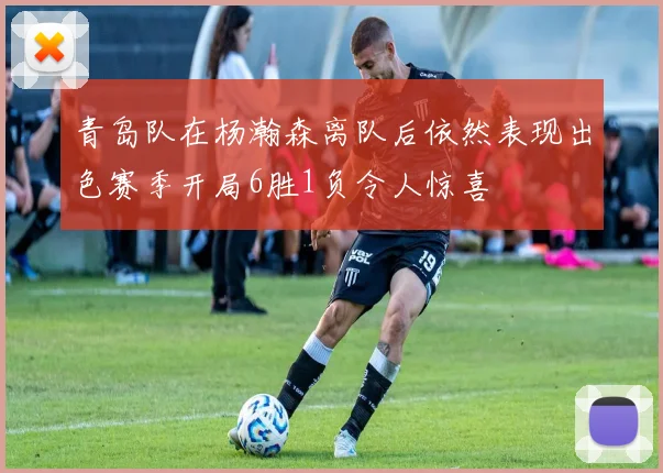 青岛队在杨瀚森离队后依然表现出色赛季开局6胜1负令人惊喜