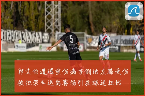 郭艾伦遭遇重伤痛苦倒地左膝受伤被担架车送离赛场引发球迷担忧