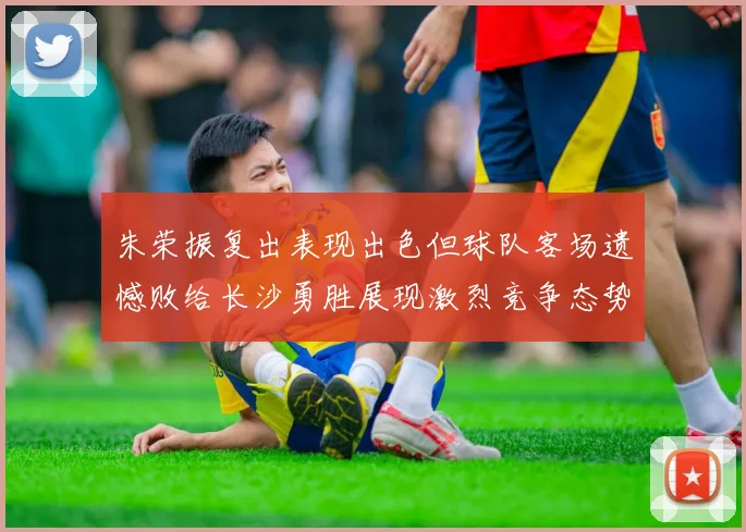 朱荣振复出表现出色但球队客场遗憾败给长沙勇胜展现激烈竞争态势