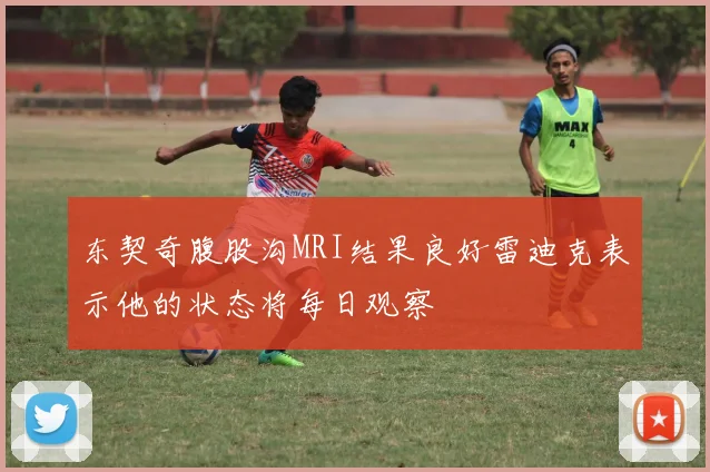 东契奇腹股沟MRI结果良好雷迪克表示他的状态将每日观察