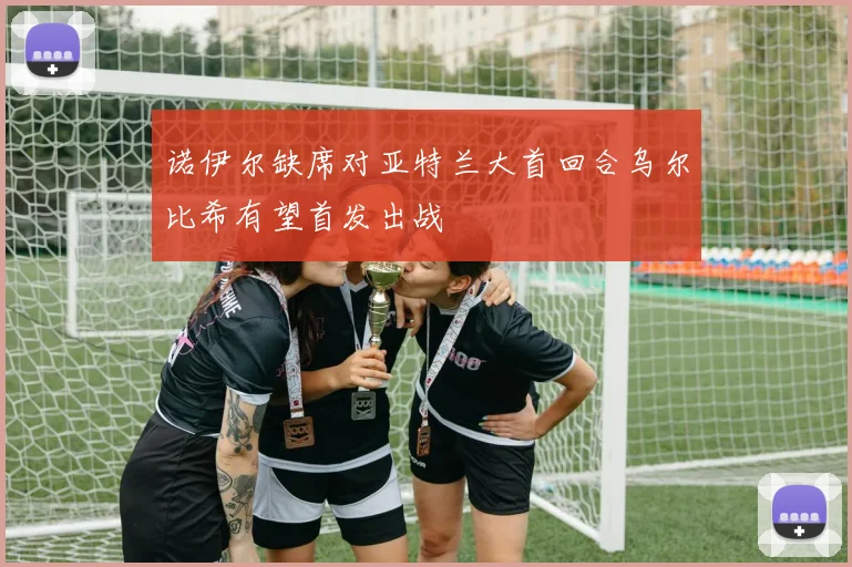 诺伊尔缺席对亚特兰大首回合乌尔比希有望首发出战