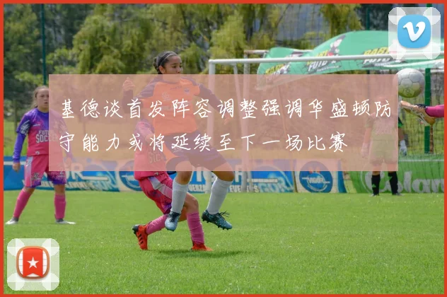 基德谈首发阵容调整强调华盛顿防守能力或将延续至下一场比赛