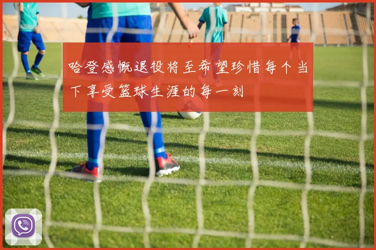 哈登感慨退役将至希望珍惜每个当下享受篮球生涯的每一刻
