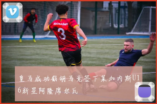 皇马成功截胡马竞签下莱加内斯U16新星阿隆席尔瓦