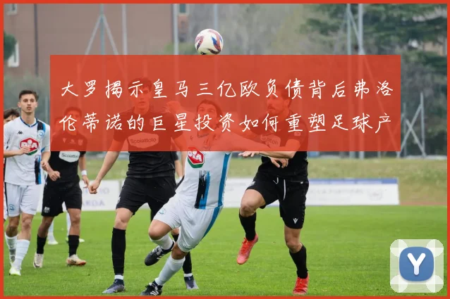 大罗揭示皇马三亿欧负债背后弗洛伦蒂诺的巨星投资如何重塑足球产业