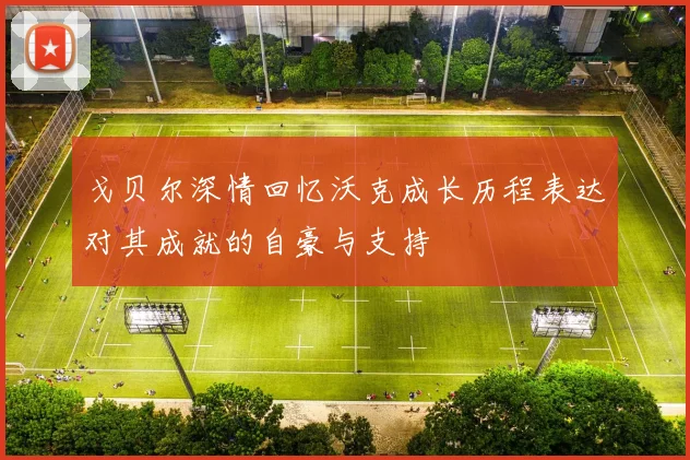 戈贝尔深情回忆沃克成长历程表达对其成就的自豪与支持