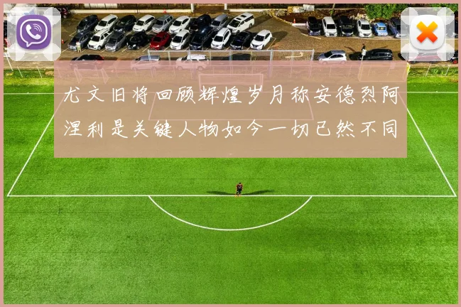 尤文旧将回顾辉煌岁月称安德烈阿涅利是关键人物如今一切已然不同