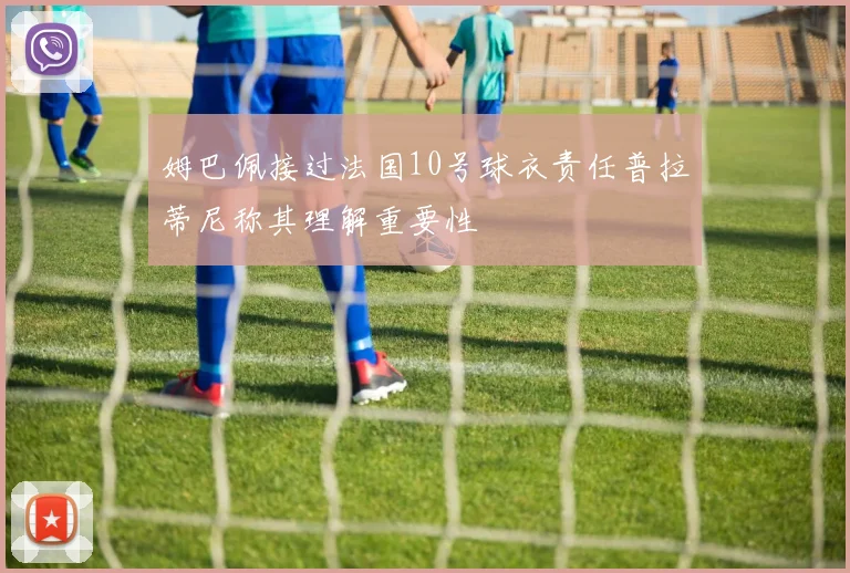 姆巴佩接过法国10号球衣责任普拉蒂尼称其理解重要性