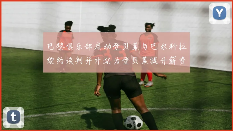 巴黎俱乐部启动登贝莱与巴尔科拉续约谈判并计划为登贝莱提升薪资待遇