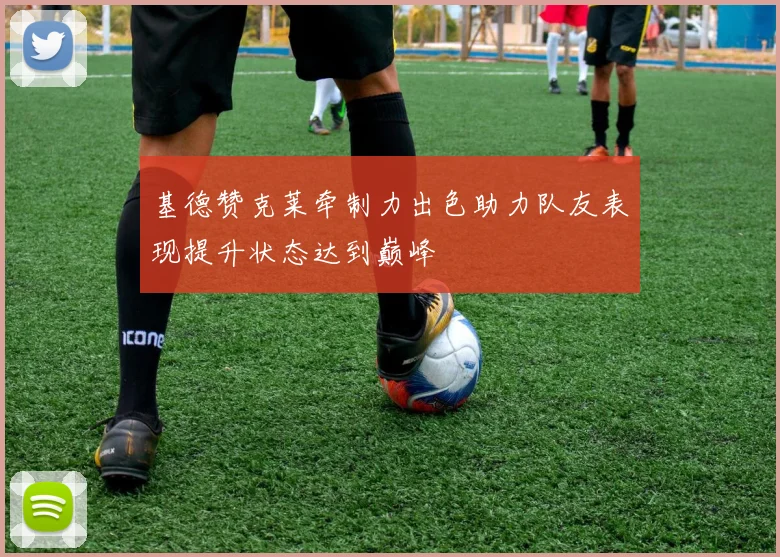 基德赞克莱牵制力出色助力队友表现提升状态达到巅峰