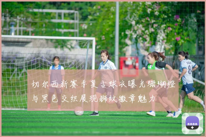 切尔西新赛季复古球衣曝光珊瑚橙与黑色交织展现狮纹徽章魅力