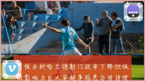 詹俊分析哈兰德射门效率下降但依旧影响力巨大英超争冠悬念将持续至五月