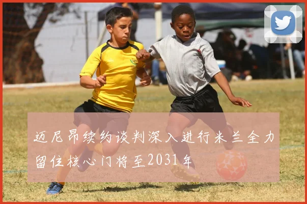 迈尼昂续约谈判深入进行米兰全力留住核心门将至2031年