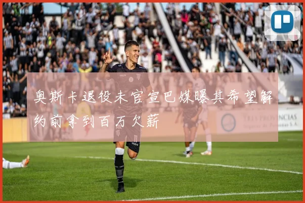 奥斯卡退役未官宣巴媒曝其希望解约前拿到百万欠薪