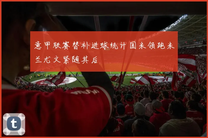 意甲联赛替补进球统计国米领跑米兰尤文紧随其后