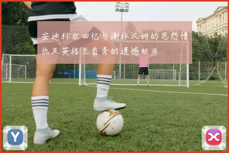 安迪科尔回忆与谢林汉姆的恩怨情仇及英格兰首秀的遗憾经历