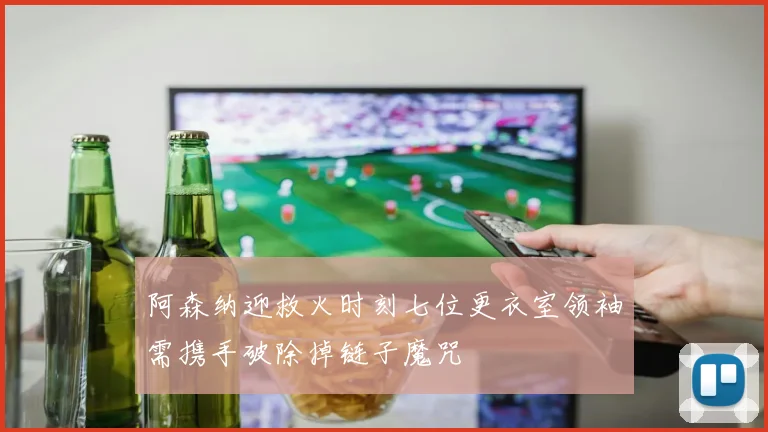 阿森纳迎救火时刻七位更衣室领袖需携手破除掉链子魔咒