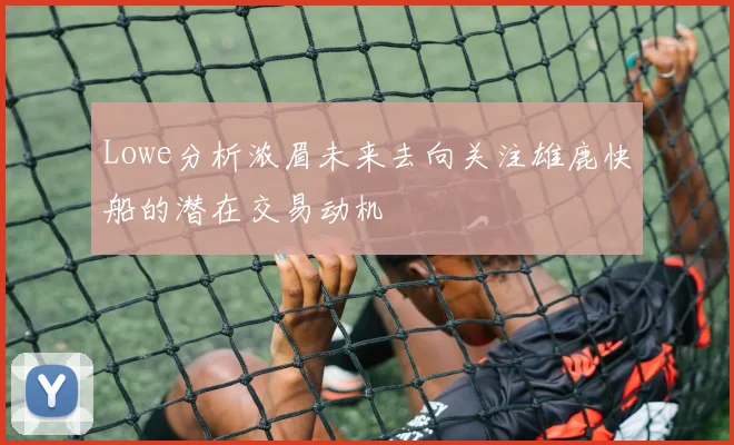 Lowe分析浓眉未来去向关注雄鹿快船的潜在交易动机